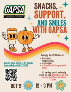 Image: A graphic of pumpkin and to-go coffee cup, logo of GAPSA Text: Snacks, Support, & Smiles with GAPSA. Come Snack, Chat & Chill with GAPSA! Swing by the GAPSA table for free snacks, fun giveaways, and a quick chat. Whether you're curious about what GAPSA does, looking to get involved, or just want to grab a treat between classes, we’d love to meet you. Come say hi, learn how GAPSA advocates for you, and connect with the grad student community. It’s low-key, casual, and totally worth the stop! Location: Johnson Center 1st floor Time: 12 –3 PM. Register using the link or the QR code. https://cglink.me/2d7/r2288517 